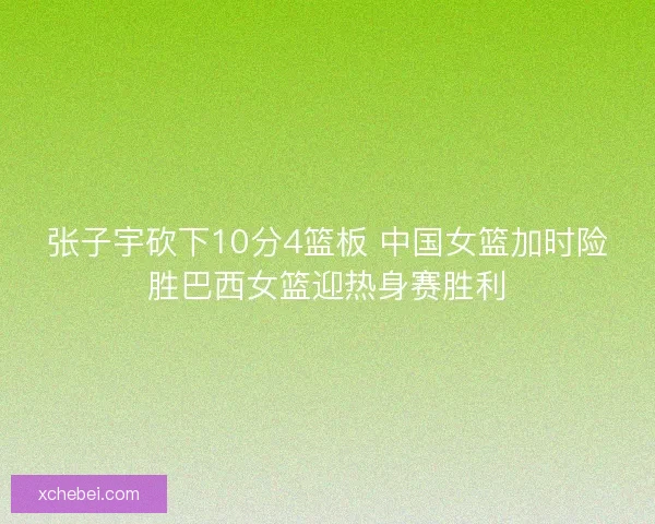 张子宇砍下10分4篮板 中国女篮加时险胜巴西女篮迎热身赛胜利